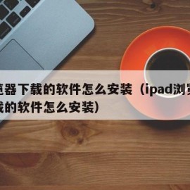 浏览器下载的软件怎么安装（ipad浏览器下载的软件怎么安装）