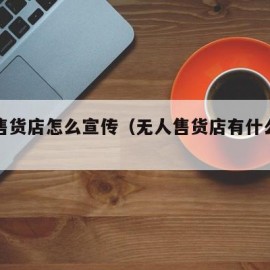 无人售货店怎么宣传（无人售货店有什么产品）