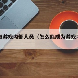 如何做游戏内部人员（怎么能成为游戏内部号）