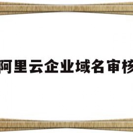 阿里云企业域名审核(阿里云企业域名审核需要多久)