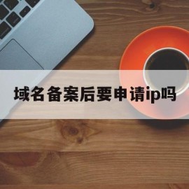 域名备案后要申请ip吗(域名备案后还要求icp备案吗)