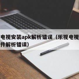 乐视电视安装apk解析错误（乐视电视第三方软件解析错误）