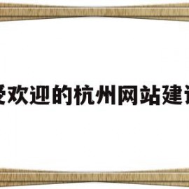 受欢迎的杭州网站建设(杭州网站建设排名前十公司)