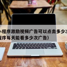 微信小程序激励视频广告可以点击多少次（微信小程序每天能看多少次广告）