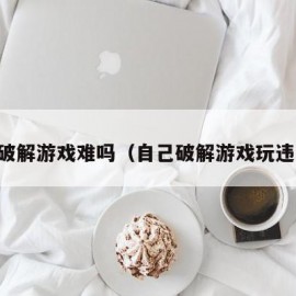 自己破解游戏难吗（自己破解游戏玩违法么）