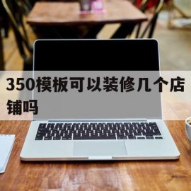 350模板可以装修几个店铺吗(350模板可以装修几个店铺吗视频)