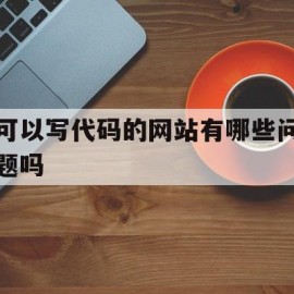 可以写代码的网站有哪些问题吗(可以写代码的网站有哪些问题吗知乎)