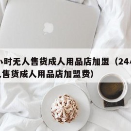 24小时无人售货成人用品店加盟（24小时无人售货成人用品店加盟费）