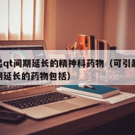 引起qt间期延长的精神科药物（可引起qt间期延长的药物包括）