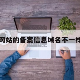 网站的备案信息域名不一样(网站的备案信息域名不一样怎么办)