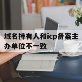 域名持有人和icp备案主办单位不一致(域名持有人和icp备案主办单位不一致怎么处理)