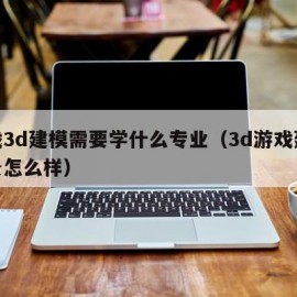 游戏3d建模需要学什么专业（3d游戏建模前景怎么样）