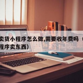 微信卖货小程序怎么做,需要收年费吗（做微信小程序卖东西）