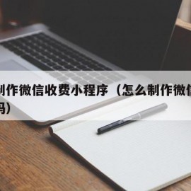 如何制作微信收费小程序（怎么制作微信收费二维码）