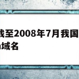 截至2008年7月我国cn域名(截至2008年7月,我国cn域名下的网站数占网站总数的)