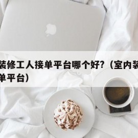 北京装修工人接单平台哪个好?（室内装修工人接单平台）