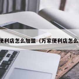 万嘉便利店怎么加盟（万家便利店怎么加盟）