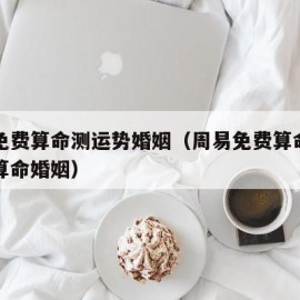 周易免费算命测运势婚姻（周易免费算命生辰八字算命婚姻）