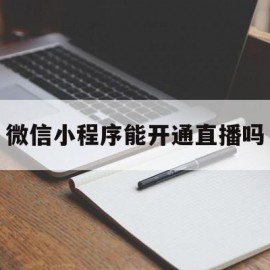 微信小程序能开通直播吗(微信小程序能开通直播吗怎么开)