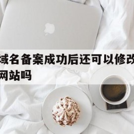 域名备案成功后还可以修改网站吗(域名备案成功后多久能访问)