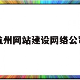 杭州网站建设网络公司(杭州网站建设排名前十公司)