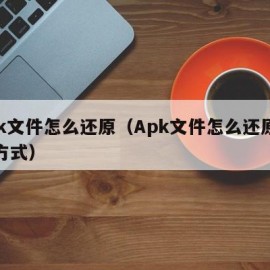 apk文件怎么还原（Apk文件怎么还原打开方式）