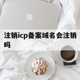 注销icp备案域名会注销吗(注销icp备案域名会注销吗怎么办)