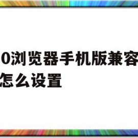 360浏览器手机版兼容模式怎么设置(手机上360浏览器怎样设置兼容性)