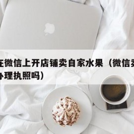 如何在微信上开店铺卖自家水果（微信卖水果需要办理执照吗）