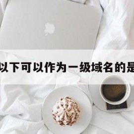 以下可以作为一级域名的是(以下可以作为一首音乐的单位的是)