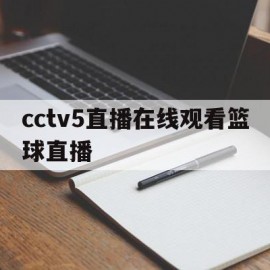 cctv5直播在线观看篮球直播(cctv5直播在线观看篮球直播没有直播)