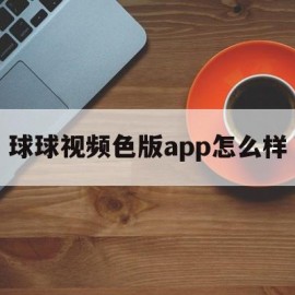 球球视频色版app怎么样(球球视频免费下载安装 app)