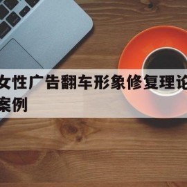 女性广告翻车形象修复理论案例(广告中女性形象有哪些类型)