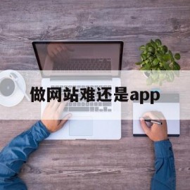 做网站难还是app(做网站和做app哪个成本高)