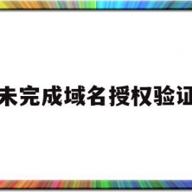 未完成域名授权验证(未完成域名授权验证怎么办)