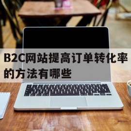 B2C网站提高订单转化率的方法有哪些(b2c网站提高订单转化率的方法有哪些呢)