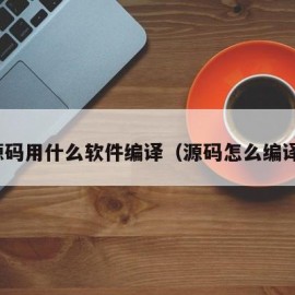 源码用什么软件编译（源码怎么编译）