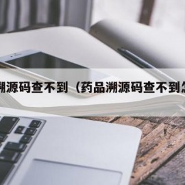 药品溯源码查不到（药品溯源码查不到怎么回事）