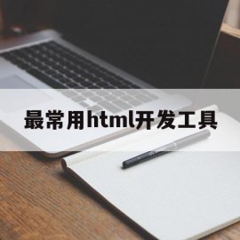 最常用html开发工具(html常用的开发工具有哪些)