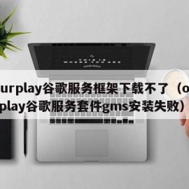 ourplay谷歌服务框架下载不了（ourplay谷歌服务套件gms安装失败）