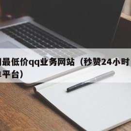 全网最低价qq业务网站（秒赞24小时自助下单平台）