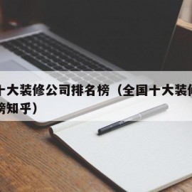 全国十大装修公司排名榜（全国十大装修公司排名榜知乎）