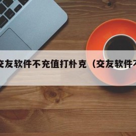 免费交友软件不充值打朴克（交友软件不需要充钱）