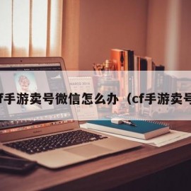 cf手游卖号微信怎么办（cf手游卖号）