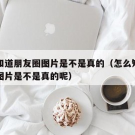 怎么知道朋友圈图片是不是真的（怎么知道朋友圈图片是不是真的呢）