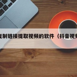 抖音复制链接提取视频的软件（抖音视频提取工具）