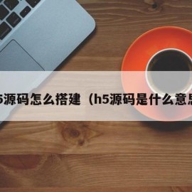 h5源码怎么搭建（h5源码是什么意思）