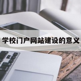 学校门户网站建设的意义(学校门户网站建设的意义和目的)