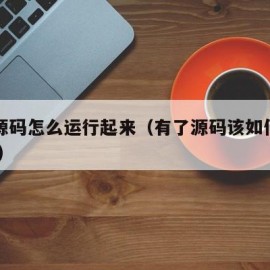 有了源码怎么运行起来（有了源码该如何使用 新手）