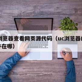 uc浏览器查看网页源代码（uc浏览器的源文件在哪）